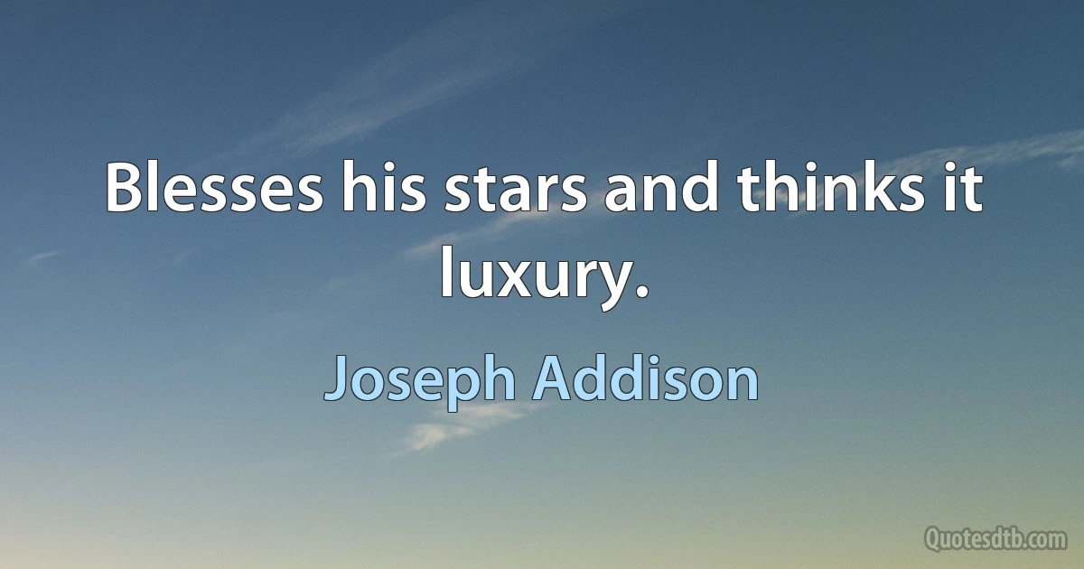 Blesses his stars and thinks it luxury. (Joseph Addison)