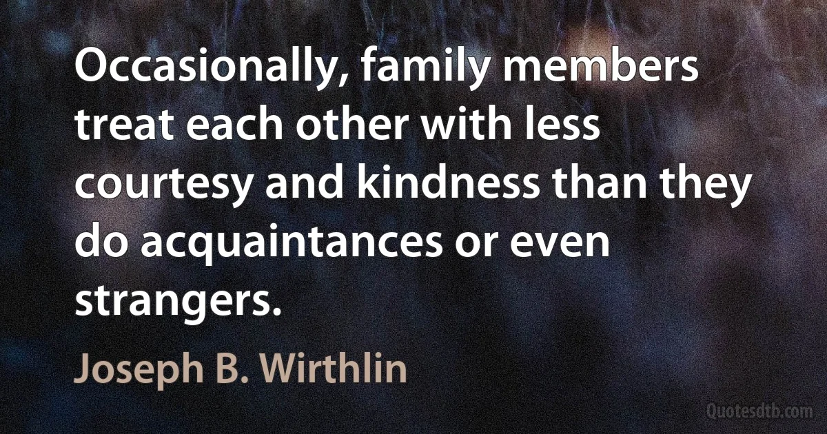 Occasionally, family members treat each other with less courtesy and kindness than they do acquaintances or even strangers. (Joseph B. Wirthlin)