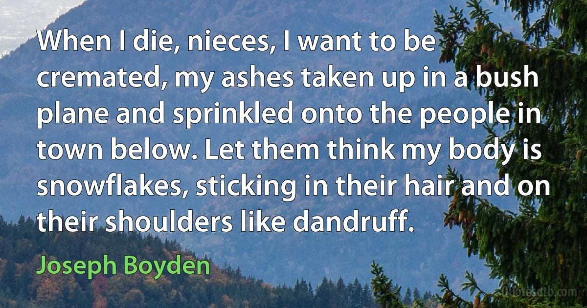 When I die, nieces, I want to be cremated, my ashes taken up in a bush plane and sprinkled onto the people in town below. Let them think my body is snowflakes, sticking in their hair and on their shoulders like dandruff. (Joseph Boyden)