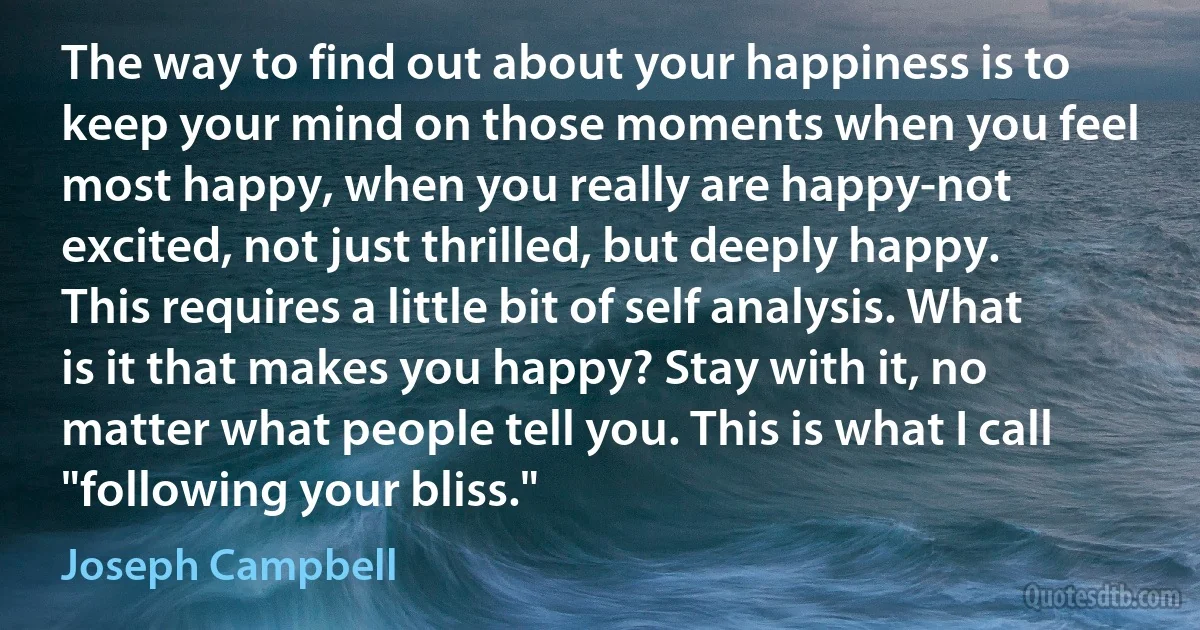 The way to find out about your happiness is to keep your mind on those moments when you feel most happy, when you really are happy-not excited, not just thrilled, but deeply happy. This requires a little bit of self analysis. What is it that makes you happy? Stay with it, no matter what people tell you. This is what I call "following your bliss." (Joseph Campbell)