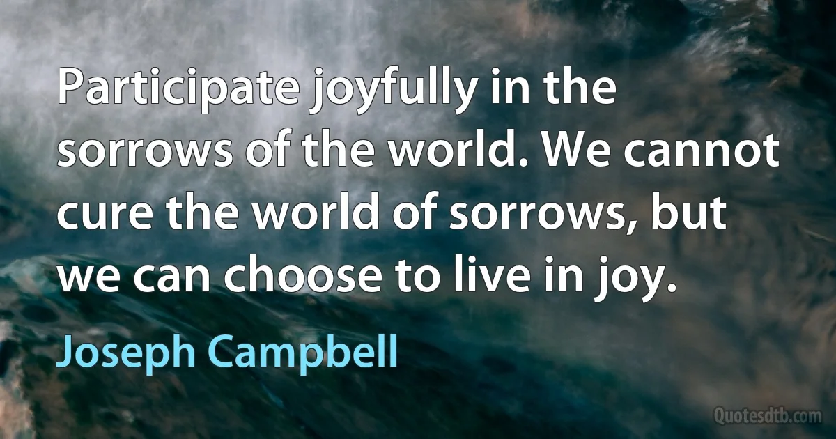 Participate joyfully in the sorrows of the world. We cannot cure the world of sorrows, but we can choose to live in joy. (Joseph Campbell)