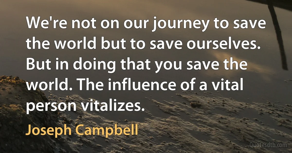 We're not on our journey to save the world but to save ourselves. But in doing that you save the world. The influence of a vital person vitalizes. (Joseph Campbell)