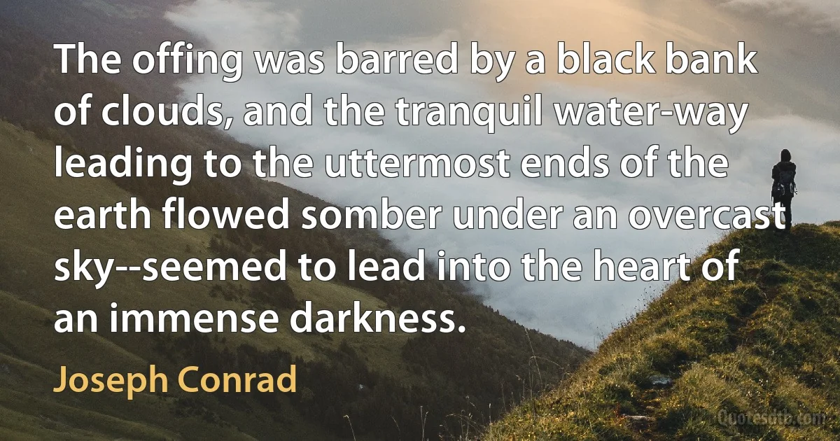 The offing was barred by a black bank of clouds, and the tranquil water-way leading to the uttermost ends of the earth flowed somber under an overcast sky--seemed to lead into the heart of an immense darkness. (Joseph Conrad)