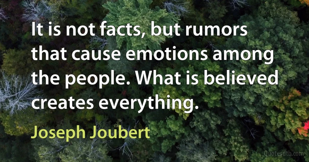 It is not facts, but rumors that cause emotions among the people. What is believed creates everything. (Joseph Joubert)