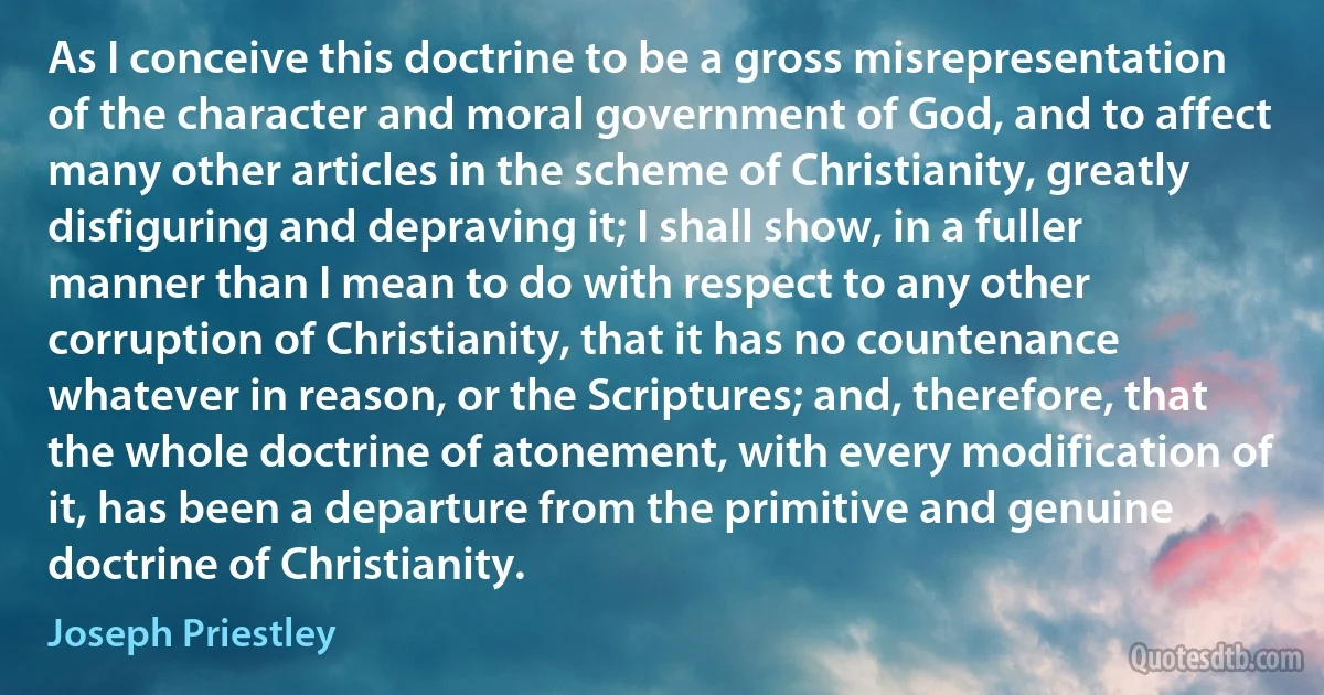 As I conceive this doctrine to be a gross misrepresentation of the character and moral government of God, and to affect many other articles in the scheme of Christianity, greatly disfiguring and depraving it; I shall show, in a fuller manner than I mean to do with respect to any other corruption of Christianity, that it has no countenance whatever in reason, or the Scriptures; and, therefore, that the whole doctrine of atonement, with every modification of it, has been a departure from the primitive and genuine doctrine of Christianity. (Joseph Priestley)