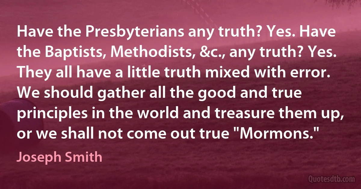 Have the Presbyterians any truth? Yes. Have the Baptists, Methodists, &c., any truth? Yes. They all have a little truth mixed with error. We should gather all the good and true principles in the world and treasure them up, or we shall not come out true "Mormons." (Joseph Smith)