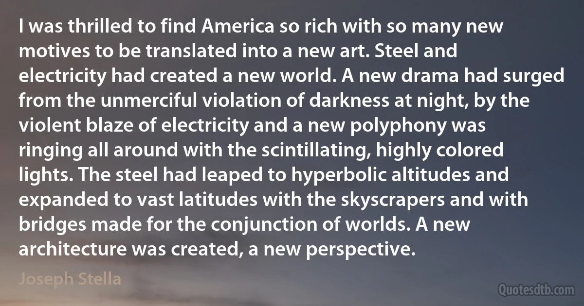 I was thrilled to find America so rich with so many new motives to be translated into a new art. Steel and electricity had created a new world. A new drama had surged from the unmerciful violation of darkness at night, by the violent blaze of electricity and a new polyphony was ringing all around with the scintillating, highly colored lights. The steel had leaped to hyperbolic altitudes and expanded to vast latitudes with the skyscrapers and with bridges made for the conjunction of worlds. A new architecture was created, a new perspective. (Joseph Stella)