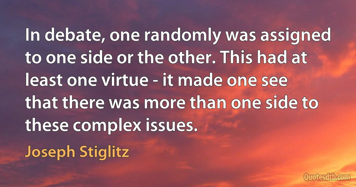 In debate, one randomly was assigned to one side or the other. This had at least one virtue - it made one see that there was more than one side to these complex issues. (Joseph Stiglitz)