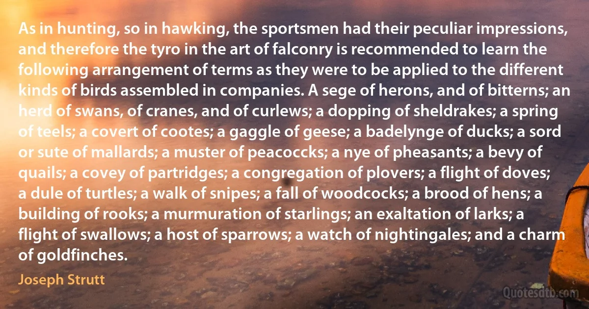 As in hunting, so in hawking, the sportsmen had their peculiar impressions, and therefore the tyro in the art of falconry is recommended to learn the following arrangement of terms as they were to be applied to the different kinds of birds assembled in companies. A sege of herons, and of bitterns; an herd of swans, of cranes, and of curlews; a dopping of sheldrakes; a spring of teels; a covert of cootes; a gaggle of geese; a badelynge of ducks; a sord or sute of mallards; a muster of peacoccks; a nye of pheasants; a bevy of quails; a covey of partridges; a congregation of plovers; a flight of doves; a dule of turtles; a walk of snipes; a fall of woodcocks; a brood of hens; a building of rooks; a murmuration of starlings; an exaltation of larks; a flight of swallows; a host of sparrows; a watch of nightingales; and a charm of goldfinches. (Joseph Strutt)