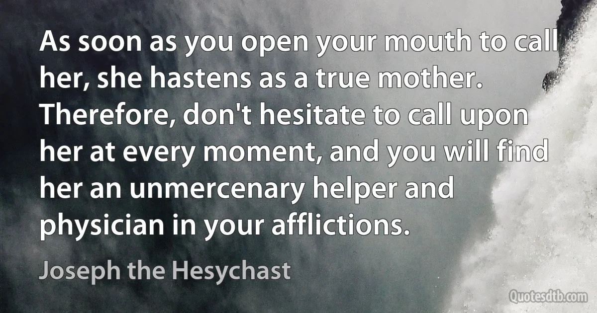 As soon as you open your mouth to call her, she hastens as a true mother. Therefore, don't hesitate to call upon her at every moment, and you will find her an unmercenary helper and physician in your afflictions. (Joseph the Hesychast)