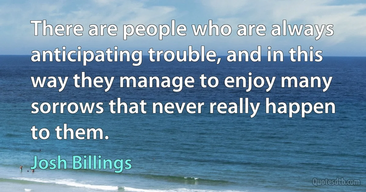 There are people who are always anticipating trouble, and in this way they manage to enjoy many sorrows that never really happen to them. (Josh Billings)