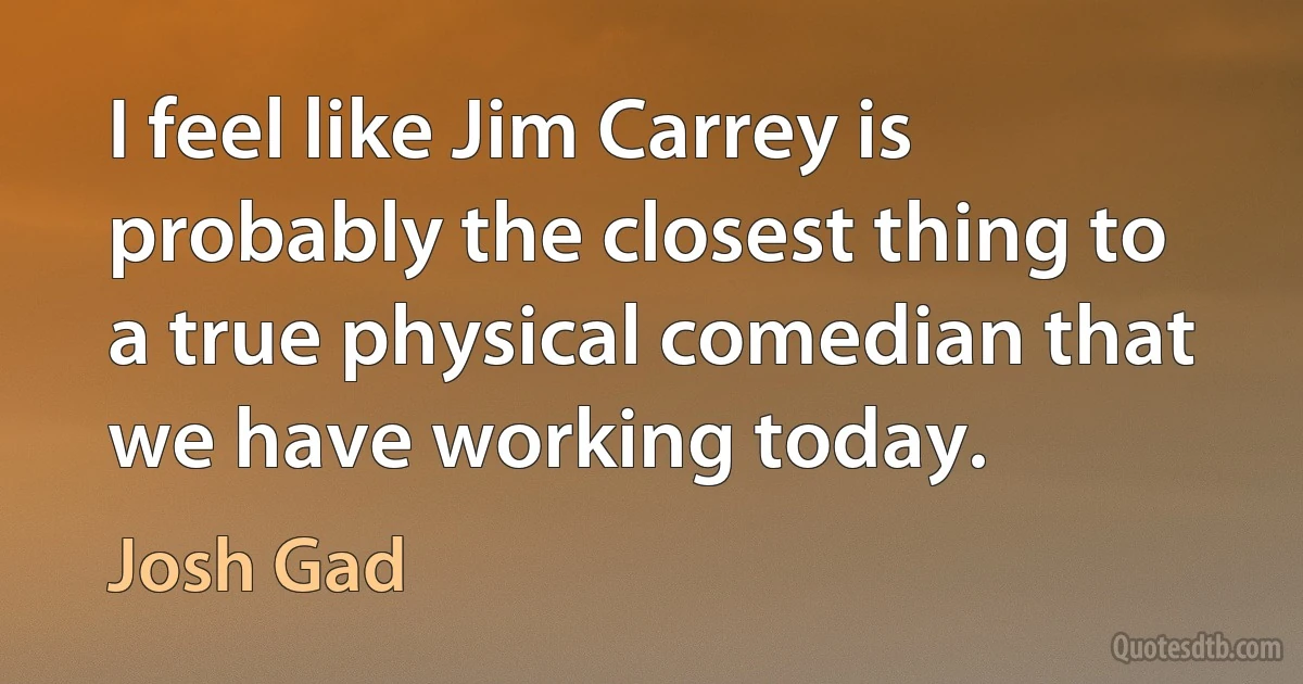 I feel like Jim Carrey is probably the closest thing to a true physical comedian that we have working today. (Josh Gad)