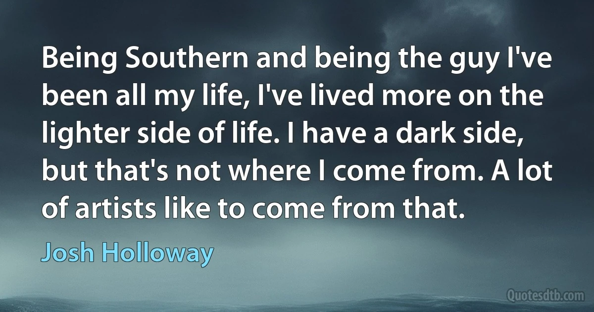 Being Southern and being the guy I've been all my life, I've lived more on the lighter side of life. I have a dark side, but that's not where I come from. A lot of artists like to come from that. (Josh Holloway)