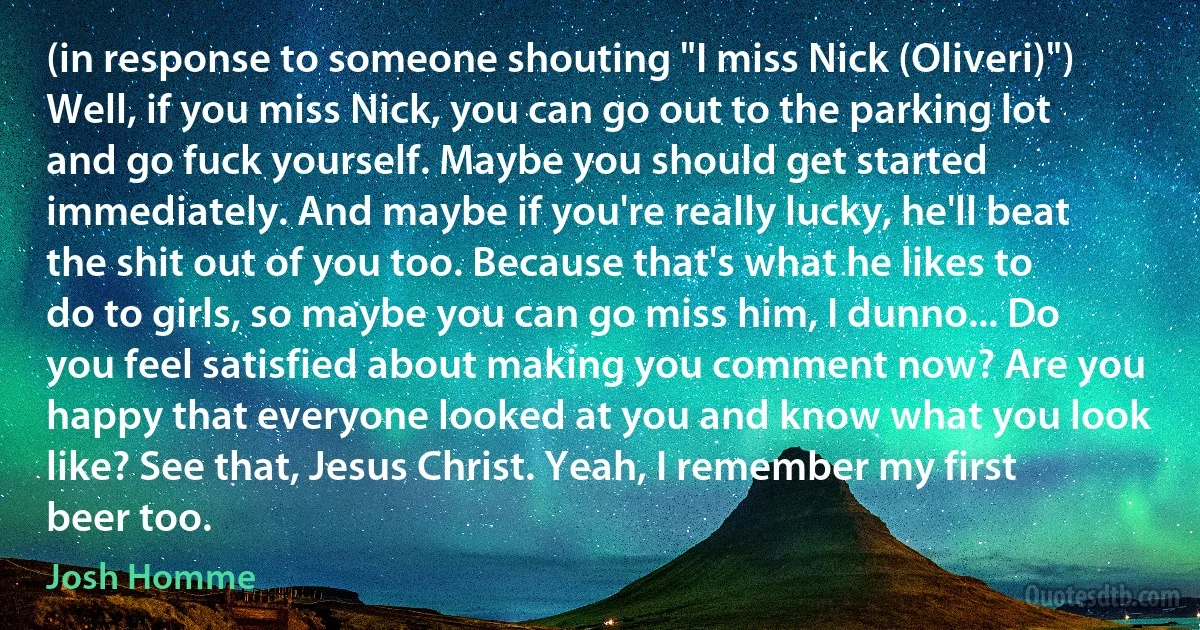 (in response to someone shouting "I miss Nick (Oliveri)") Well, if you miss Nick, you can go out to the parking lot and go fuck yourself. Maybe you should get started immediately. And maybe if you're really lucky, he'll beat the shit out of you too. Because that's what he likes to do to girls, so maybe you can go miss him, I dunno... Do you feel satisfied about making you comment now? Are you happy that everyone looked at you and know what you look like? See that, Jesus Christ. Yeah, I remember my first beer too. (Josh Homme)