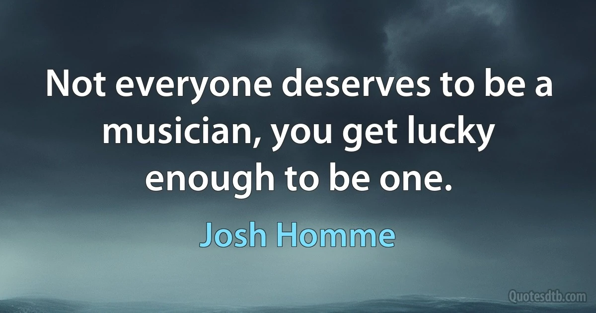 Not everyone deserves to be a musician, you get lucky enough to be one. (Josh Homme)