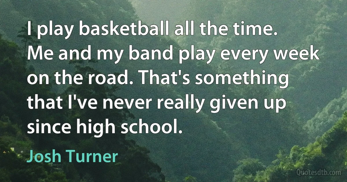 I play basketball all the time. Me and my band play every week on the road. That's something that I've never really given up since high school. (Josh Turner)