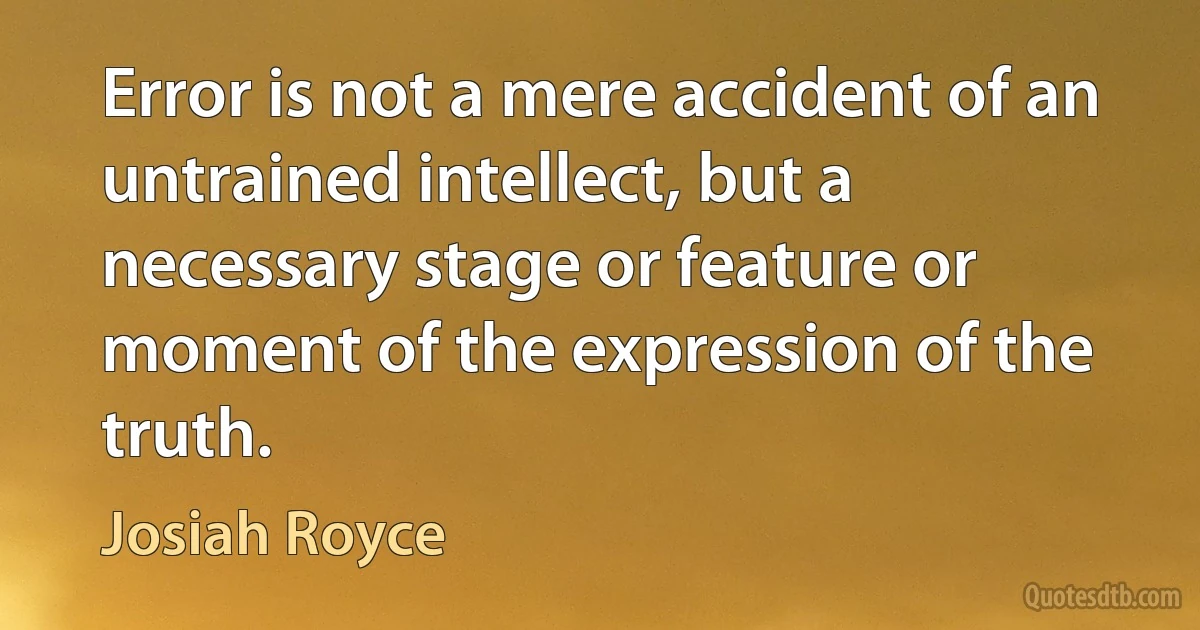 Error is not a mere accident of an untrained intellect, but a necessary stage or feature or moment of the expression of the truth. (Josiah Royce)