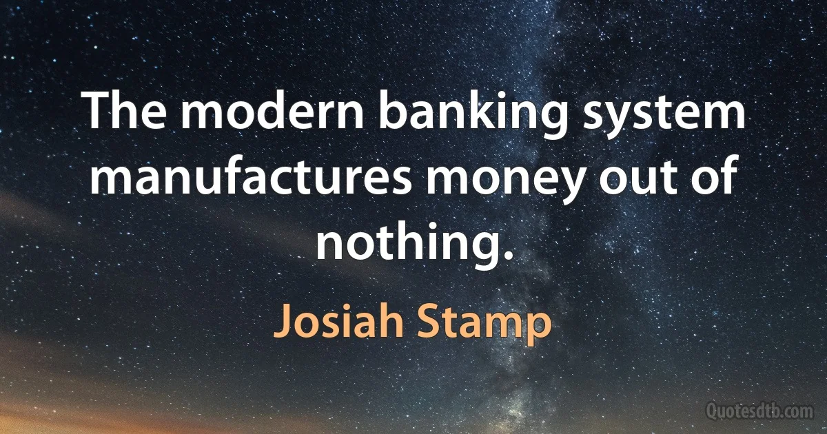 The modern banking system manufactures money out of nothing. (Josiah Stamp)