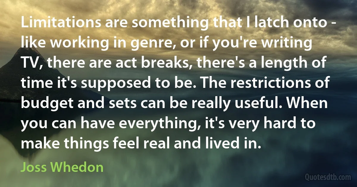 Limitations are something that I latch onto - like working in genre, or if you're writing TV, there are act breaks, there's a length of time it's supposed to be. The restrictions of budget and sets can be really useful. When you can have everything, it's very hard to make things feel real and lived in. (Joss Whedon)