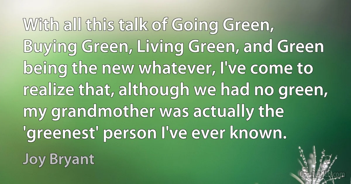 With all this talk of Going Green, Buying Green, Living Green, and Green being the new whatever, I've come to realize that, although we had no green, my grandmother was actually the 'greenest' person I've ever known. (Joy Bryant)