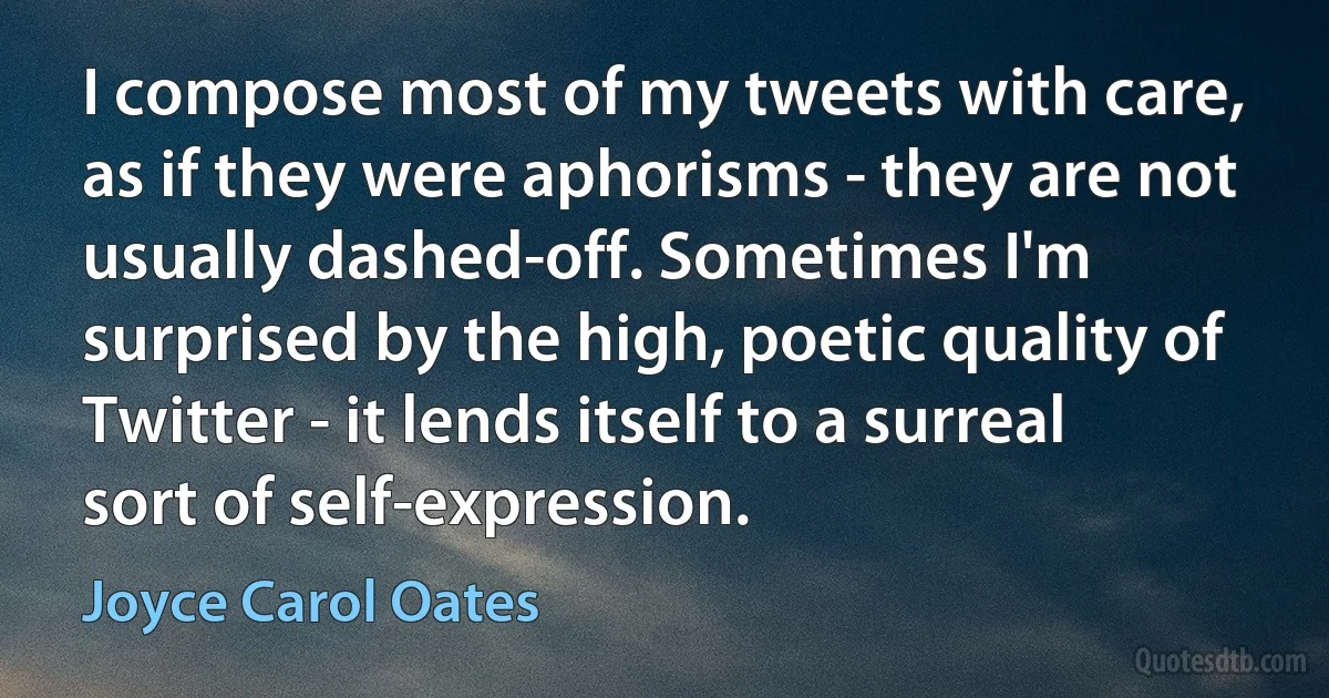 I compose most of my tweets with care, as if they were aphorisms - they are not usually dashed-off. Sometimes I'm surprised by the high, poetic quality of Twitter - it lends itself to a surreal sort of self-expression. (Joyce Carol Oates)