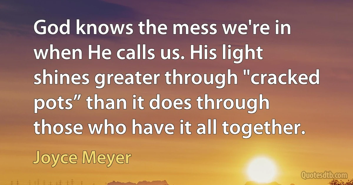 God knows the mess we're in when He calls us. His light shines greater through "cracked pots” than it does through those who have it all together. (Joyce Meyer)