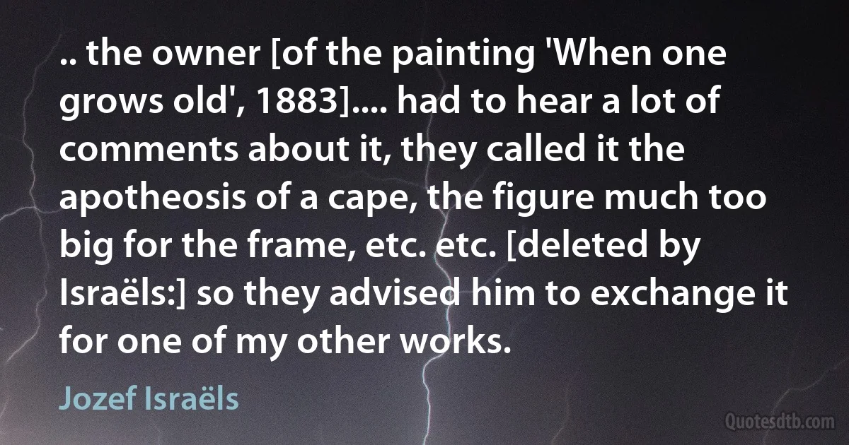 .. the owner [of the painting 'When one grows old', 1883].... had to hear a lot of comments about it, they called it the apotheosis of a cape, the figure much too big for the frame, etc. etc. [deleted by Israëls:] so they advised him to exchange it for one of my other works. (Jozef Israëls)