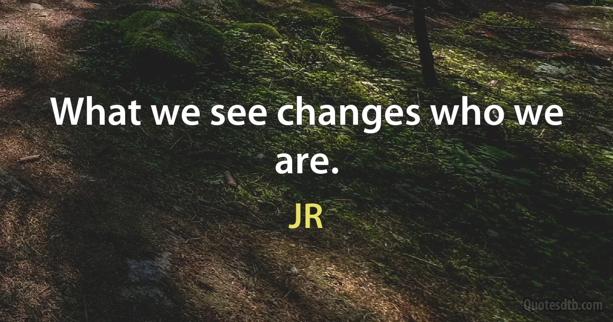 What we see changes who we are. (JR)