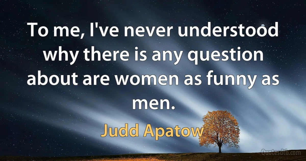 To me, I've never understood why there is any question about are women as funny as men. (Judd Apatow)