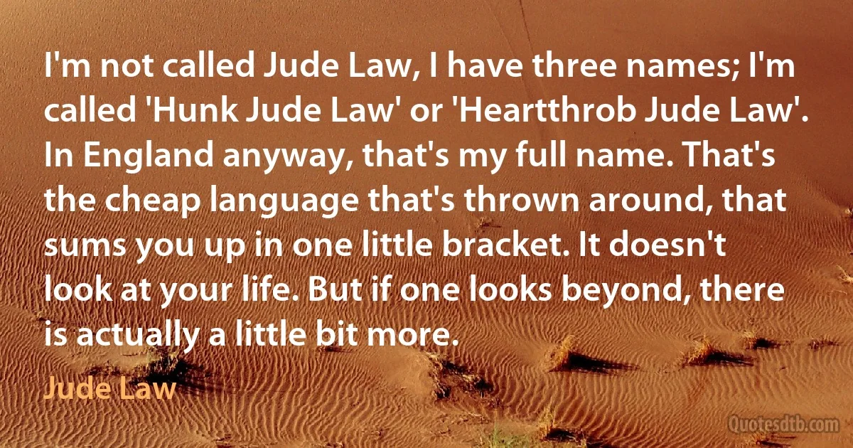 I'm not called Jude Law, I have three names; I'm called 'Hunk Jude Law' or 'Heartthrob Jude Law'. In England anyway, that's my full name. That's the cheap language that's thrown around, that sums you up in one little bracket. It doesn't look at your life. But if one looks beyond, there is actually a little bit more. (Jude Law)