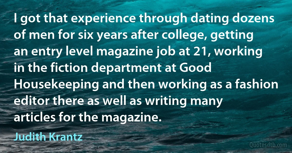 I got that experience through dating dozens of men for six years after college, getting an entry level magazine job at 21, working in the fiction department at Good Housekeeping and then working as a fashion editor there as well as writing many articles for the magazine. (Judith Krantz)