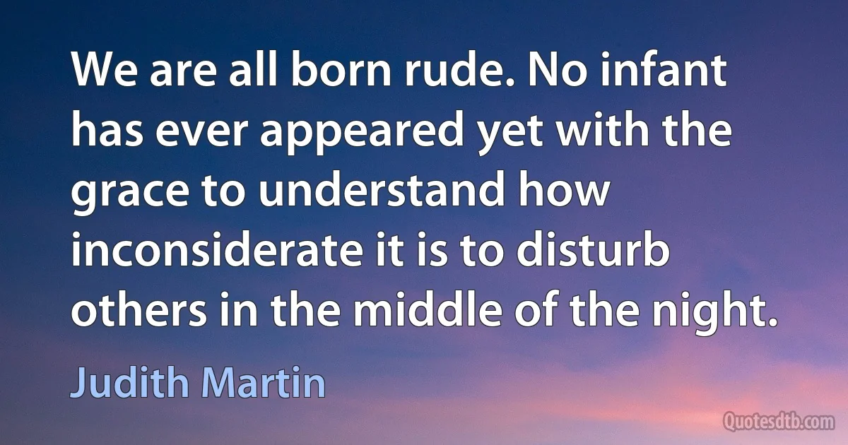 We are all born rude. No infant has ever appeared yet with the grace to understand how inconsiderate it is to disturb others in the middle of the night. (Judith Martin)