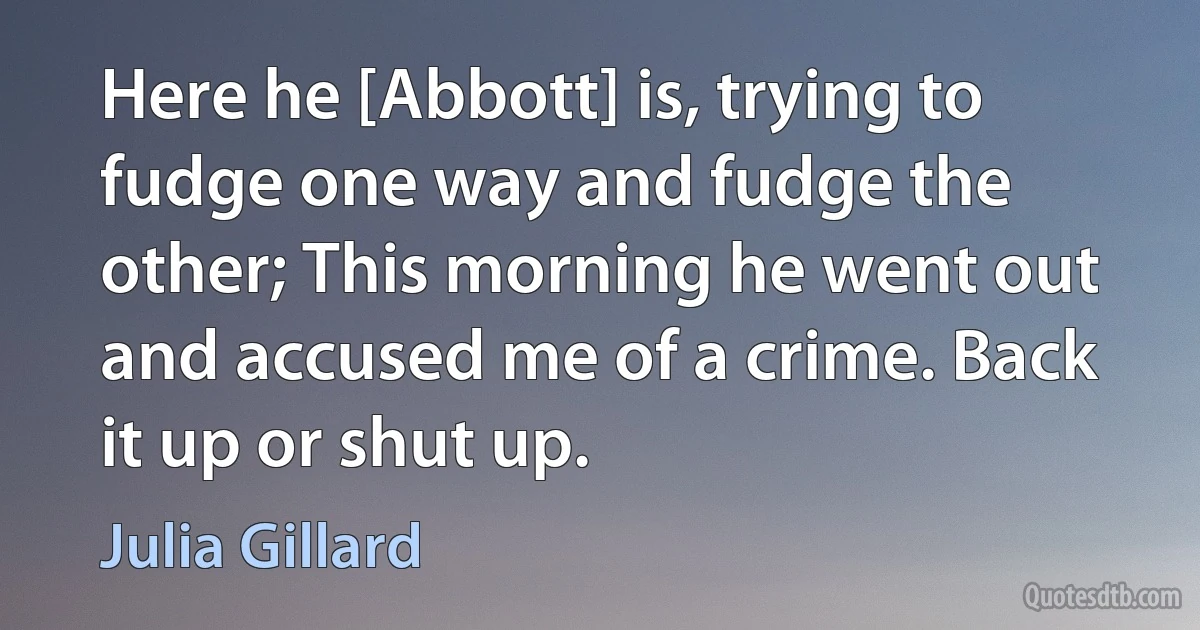 Here he [Abbott] is, trying to fudge one way and fudge the other; This morning he went out and accused me of a crime. Back it up or shut up. (Julia Gillard)