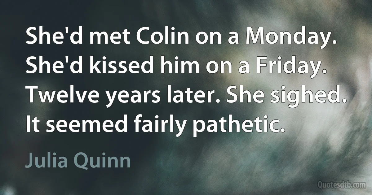 She'd met Colin on a Monday. She'd kissed him on a Friday. Twelve years later. She sighed. It seemed fairly pathetic. (Julia Quinn)