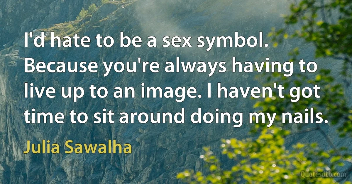 I'd hate to be a sex symbol. Because you're always having to live up to an image. I haven't got time to sit around doing my nails. (Julia Sawalha)