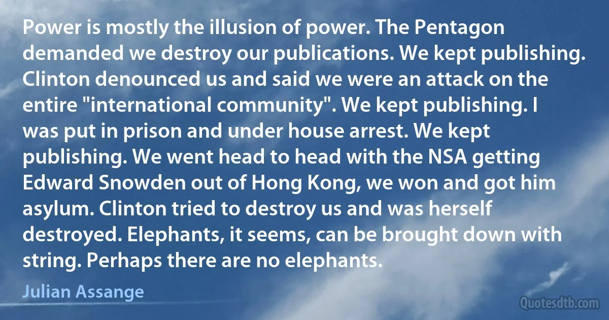 Power is mostly the illusion of power. The Pentagon demanded we destroy our publications. We kept publishing. Clinton denounced us and said we were an attack on the entire "international community". We kept publishing. I was put in prison and under house arrest. We kept publishing. We went head to head with the NSA getting Edward Snowden out of Hong Kong, we won and got him asylum. Clinton tried to destroy us and was herself destroyed. Elephants, it seems, can be brought down with string. Perhaps there are no elephants. (Julian Assange)