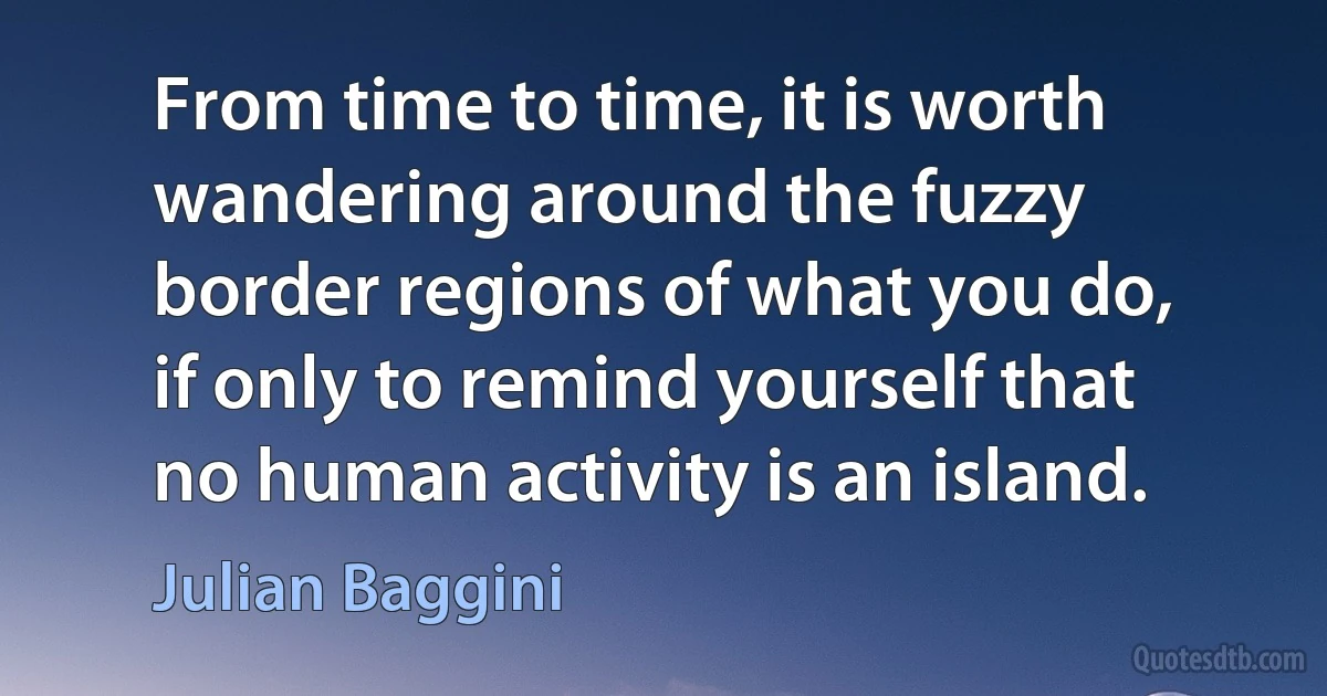 From time to time, it is worth wandering around the fuzzy border regions of what you do, if only to remind yourself that no human activity is an island. (Julian Baggini)