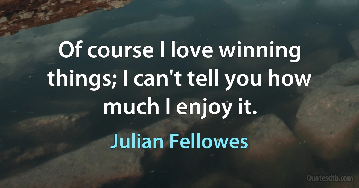 Of course I love winning things; I can't tell you how much I enjoy it. (Julian Fellowes)