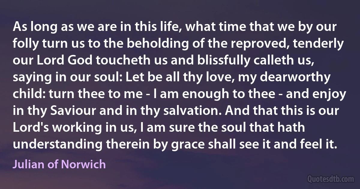 As long as we are in this life, what time that we by our folly turn us to the beholding of the reproved, tenderly our Lord God toucheth us and blissfully calleth us, saying in our soul: Let be all thy love, my dearworthy child: turn thee to me - I am enough to thee - and enjoy in thy Saviour and in thy salvation. And that this is our Lord's working in us, I am sure the soul that hath understanding therein by grace shall see it and feel it. (Julian of Norwich)