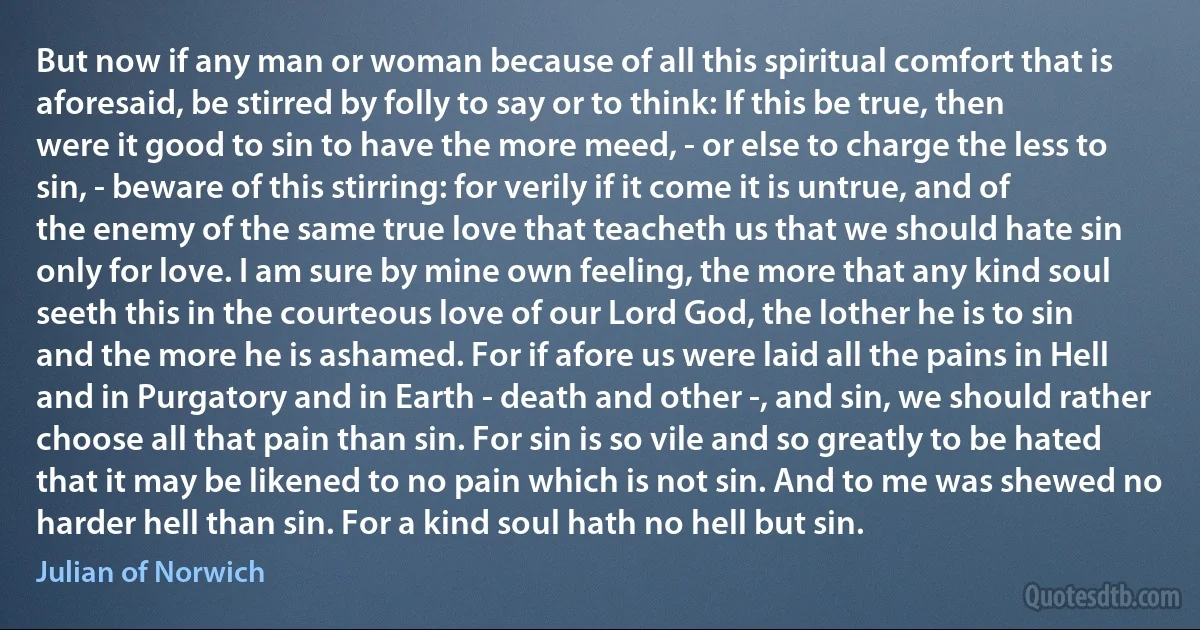 But now if any man or woman because of all this spiritual comfort that is aforesaid, be stirred by folly to say or to think: If this be true, then were it good to sin to have the more meed, - or else to charge the less to sin, - beware of this stirring: for verily if it come it is untrue, and of the enemy of the same true love that teacheth us that we should hate sin only for love. I am sure by mine own feeling, the more that any kind soul seeth this in the courteous love of our Lord God, the lother he is to sin and the more he is ashamed. For if afore us were laid all the pains in Hell and in Purgatory and in Earth - death and other -, and sin, we should rather choose all that pain than sin. For sin is so vile and so greatly to be hated that it may be likened to no pain which is not sin. And to me was shewed no harder hell than sin. For a kind soul hath no hell but sin. (Julian of Norwich)