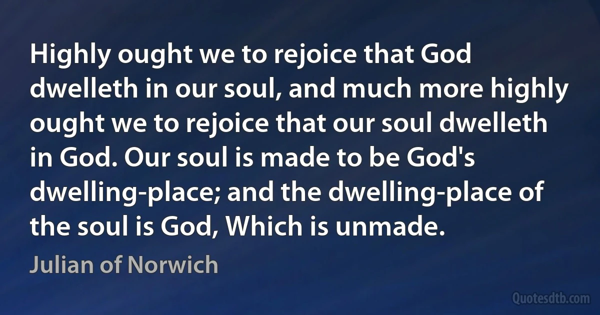 Highly ought we to rejoice that God dwelleth in our soul, and much more highly ought we to rejoice that our soul dwelleth in God. Our soul is made to be God's dwelling-place; and the dwelling-place of the soul is God, Which is unmade. (Julian of Norwich)