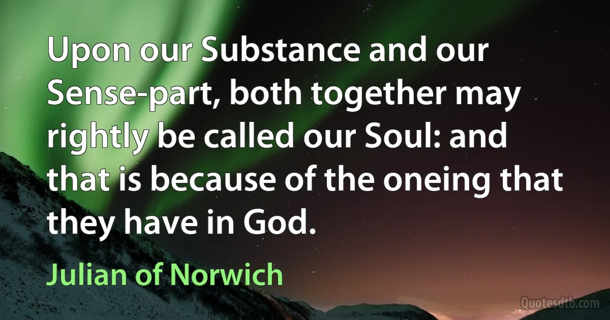 Upon our Substance and our Sense-part, both together may rightly be called our Soul: and that is because of the oneing that they have in God. (Julian of Norwich)