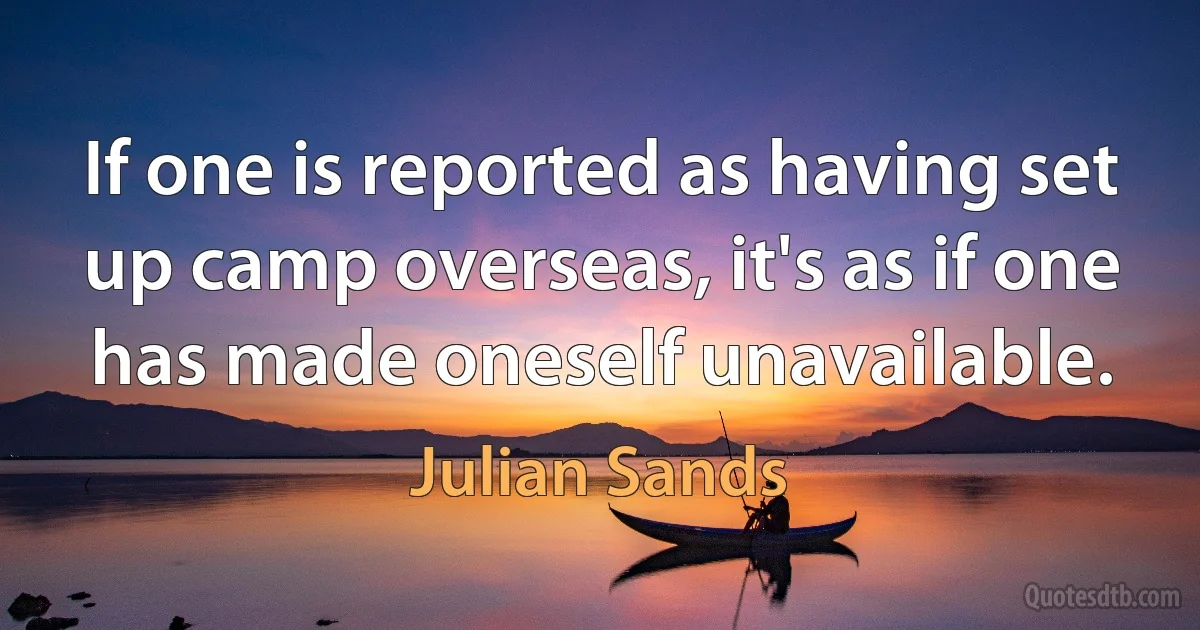 If one is reported as having set up camp overseas, it's as if one has made oneself unavailable. (Julian Sands)