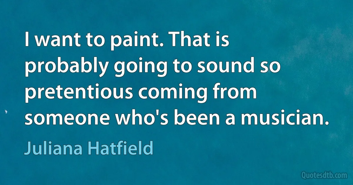 I want to paint. That is probably going to sound so pretentious coming from someone who's been a musician. (Juliana Hatfield)