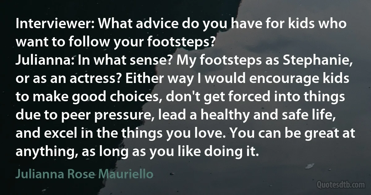 Interviewer: What advice do you have for kids who want to follow your footsteps?
Julianna: In what sense? My footsteps as Stephanie, or as an actress? Either way I would encourage kids to make good choices, don't get forced into things due to peer pressure, lead a healthy and safe life, and excel in the things you love. You can be great at anything, as long as you like doing it. (Julianna Rose Mauriello)