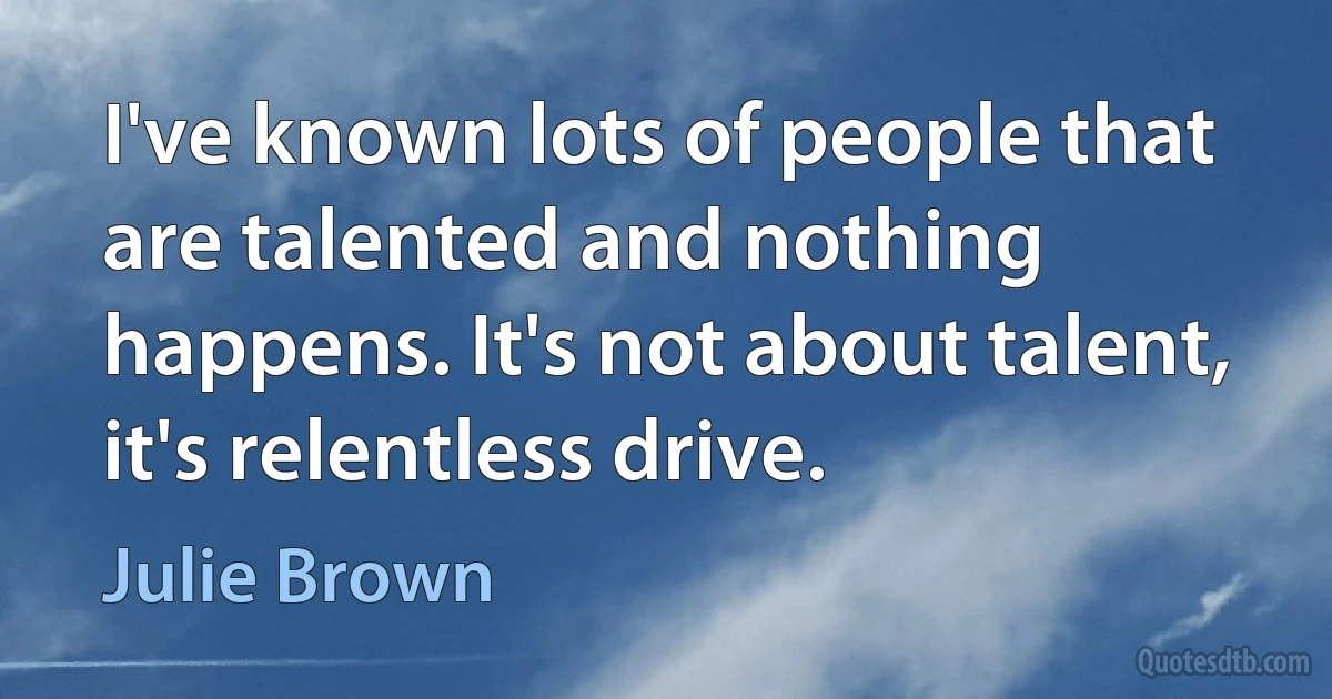 I've known lots of people that are talented and nothing happens. It's not about talent, it's relentless drive. (Julie Brown)