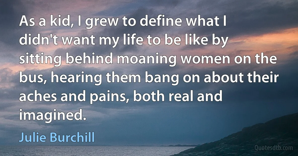 As a kid, I grew to define what I didn't want my life to be like by sitting behind moaning women on the bus, hearing them bang on about their aches and pains, both real and imagined. (Julie Burchill)