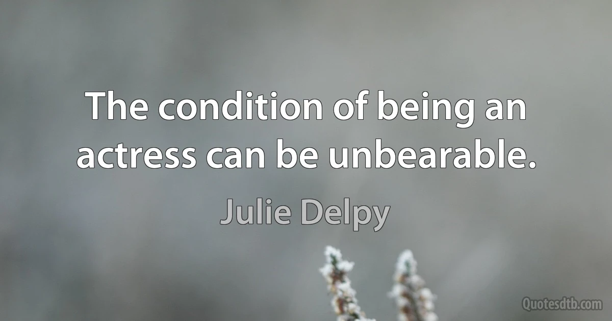 The condition of being an actress can be unbearable. (Julie Delpy)