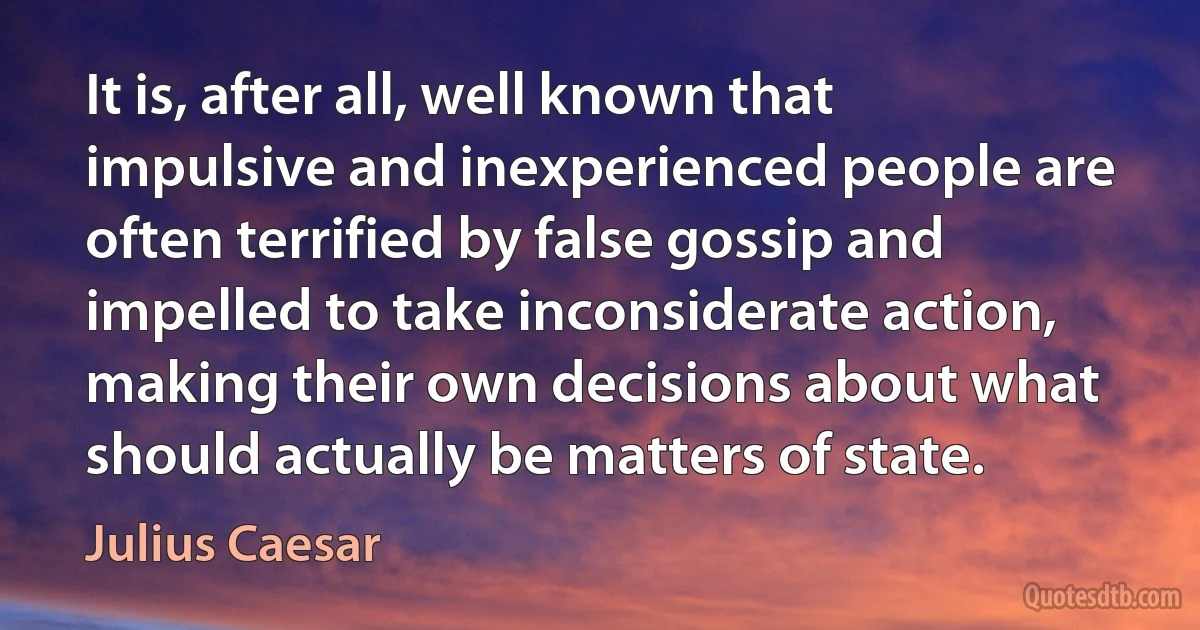 It is, after all, well known that impulsive and inexperienced people are often terrified by false gossip and impelled to take inconsiderate action, making their own decisions about what should actually be matters of state. (Julius Caesar)