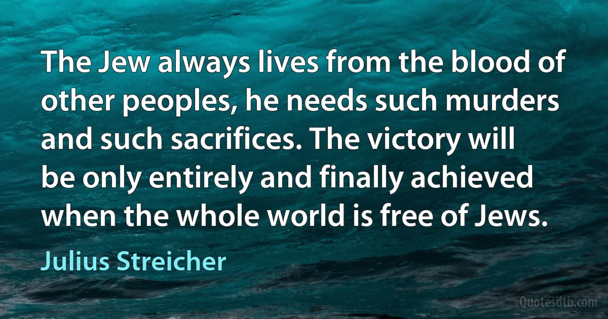 The Jew always lives from the blood of other peoples, he needs such murders and such sacrifices. The victory will be only entirely and finally achieved when the whole world is free of Jews. (Julius Streicher)